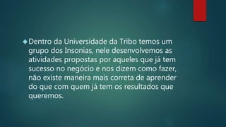 Dentro da Universidade da Tribo temos um
grupo dos Insonias, nele desenvolvemos as
atividades propostas por aqueles que já tem
sucesso no negócio e nos dizem como fazer,
não existe maneira mais correta de aprender
do que com quem já tem os resultados que
queremos.
 