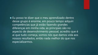  Eu posso te dizer que o meu aprendizado dentro
desse grupo é enorme, em pouco tempo adquiri
competências que já estão fazendo grandes
diferenças em minha vida, as principais são no
aspecto de desenvolvimento pessoal, acredito que é
aí que tudo começa, somos nós que damos vida aos
nossos resultados, então nada melhor do que nos
especializarmos.
 