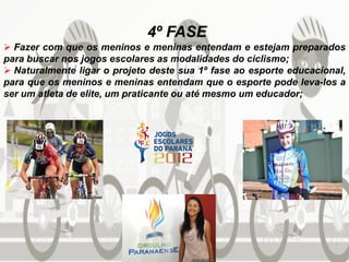 4º FASE
 Fazer com que os meninos e meninas entendam e estejam preparados
para buscar nos jogos escolares as modalidades do ciclismo;
 Naturalmente ligar o projeto deste sua 1º fase ao esporte educacional,
para que os meninos e meninas entendam que o esporte pode leva-los a
ser um atleta de elite, um praticante ou até mesmo um educador;
 