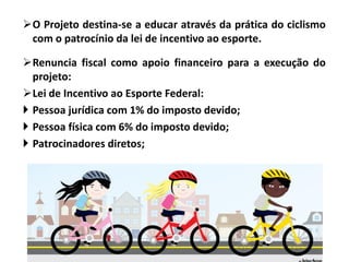 O Projeto destina-se a educar através da prática do ciclismo
com o patrocínio da lei de incentivo ao esporte.
Renuncia fiscal como apoio financeiro para a execução do
projeto:
Lei de Incentivo ao Esporte Federal:
 Pessoa jurídica com 1% do imposto devido;
 Pessoa física com 6% do imposto devido;
 Patrocinadores diretos;
 