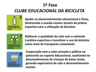1º Fase
CLUBE EDUCACIONAL DA BICICLETA
Ajudar no desenvolvimento educacional e físico,
diminuindo a evasão escolar através da prática
esportiva com a utilização da bicicleta.
Melhorar a qualidade de vida com o estímulo
à prática esportiva e incentivar o uso da bicicleta
como meio de transporte sustentável.
Cooperação com o setor privado e público no
patrocínio ao esporte Educacional, auxiliando no
desenvolvimento de crianças de baixa renda,
gerando expectativa de vida e desenvolvimento
escolar.
 