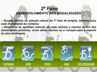 2º Fase
DESENVOLVIMENTO DAS MODALIDADES
 Buscar através da seleção natural da 1º fase do projeto, talentos para
cada modalidade do ciclismo;
 Selecionar as aptidões naturais de cada menino e menina dentro das
modalidades previstas, como atleta, técnico ou a vocação para o esporte
de alto rendimento.
 