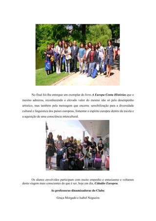 No final foi-lhe entregue um exemplar do livro A Europa Conta Histórias que o
mesmo admirou, reconhecendo o elevado valor do mesmo não só pelo desempenho
artístico, mas também pela mensagem que encerra: sensibilização para a diversidade
cultural e linguística dos países europeus, fomentar o espírito europeu dentro da escola e
a aquisição de uma consciência intercultural.




        Os alunos envolvidos participam com muito empenho e entusiasmo e voltaram
desta viagem mais conscientes do que é ser, hoje em dia, Cidadão Europeu.

                       As professoras dinamizadoras do Clube:

                           Graça Morgado e Isabel Nogueira
 