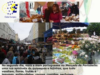 LondresNo segundo dia, mais e mais portugueses no Mercado de Portobello: uma rua apinhada de quiosques e lojinhas, que tudo vendiam, flores, frutas e legumes, antiguidades, roupas, comidas, perfumes…