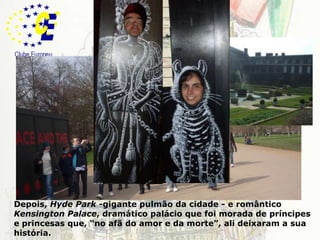LondresDepois, HydePark-gigante pulmão da cidade - e romântico KensingtonPalace, dramático palácio que foi morada de príncipes e princesas que, “no afã do amor e da morte”, ali deixaram a sua história. 
