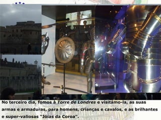 LondresNo terceiro dia, fomos à Torre de Londres e visitámo-la, as suas armas e armaduras, para homens, crianças e cavalos, e as brilhantes e super-valiosas “Jóias da Coroa”.