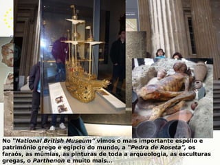 LondresNo “NationalBritishMuseum” vimos o mais importante espólio e património grego e egípcio do mundo, a “Pedra de Roseta”, os faraós, as múmias, as pinturas de toda a arqueologia, as esculturas gregas, o Parthenon e muito mais…