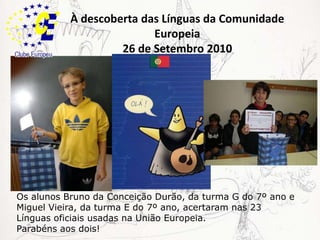 À descoberta das Línguas da Comunidade Europeia26 de Setembro 2010Os alunos Bruno da Conceição Durão, da turma G do 7º ano e Miguel Vieira, da turma E do 7º ano, acertaram nas 23 Línguas oficiais usadas na União Europeia.Parabéns aos dois!