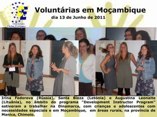 Voluntárias em Moçambiquedia 13 de Junho de 2011IrinaFedorova (Rússia), Santa Bieza (Letónia) e AugustinaLeonaite (Lituânia), no âmbito do programa “DevelopmentInstructorProgram” estiveram a trabalhar na Dinamarca, com crianças e adolescentes com necessidades especiais e em Moçambique,  em áreas rurais, na província de Manica, Chimoio.