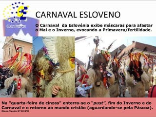 CARNAVAL ESLOVENO O Carnaval  da Eslovénia exibe máscaras para afastar o Mal e o Inverno, evocando a Primavera/fertilidade.Na "quarta-feira de cinzas" enterra-se o “pust”, fim do Inverno e do Carnaval e o retorno ao mundo cristão (aguardando-se pela Páscoa).Diana Venda Nº10 8ºD