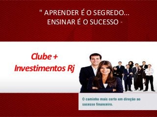 " APRENDER É O SEGREDO...
ENSINAR É O SUCESSO "
Clube +
Investimentos Rj
 