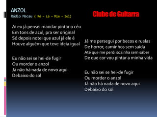 Ai eu já pensei mandar pintar o céu
Em tons de azul, pra ser original
Só depois notei que azul já ele é
Houve alguém que teve ideia igual
Eu não sei se hei-de fugir
Ou morder o anzol
Já não há nada de novo aqui
Debaixo do sol
Já me persegui por becos e ruelas
De horror, caminhos sem saída
Até que me perdi sozinha sem saber
De que cor vou pintar a minha vida
Eu não sei se hei-de fugir
Ou morder o anzol
Já não há nada de novo aqui
Debaixo do sol
ANZOL
Rádio Macau ( Ré – Lá – Mim - Sol) ClubedeGuitarra
 