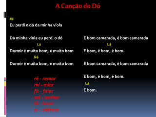 A Canção do Dó
Ré
Eu perdi o dó da minha viola
Da minha viola eu perdi o dó
Lá
Dormir é muito bom, é muito bom
Ré
Dormir é muito bom, é muito bom
É bom camarada, é bom camarada
Lá
É bom, é bom, é bom.
É bom camarada, é bom camarada
É bom, é bom, é bom.
Lá
É bom.
ré - remar
mi - miar
fá - falar
sol - sonhar
lá - lavar
si – silêncio
 