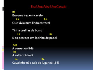 EraUmaVezUmCavalo
Ré
Era uma vez um cavalo
Lá Ré
Que vivia num lindo carrocel
Tinha orelhas de burro
Lá Ré
E ao pescoço um lacinho de papel
Sol
A correr xá-lá-lá
Ré
A saltar xá-lá-lá
Lá Ré
Cavalinho não saía do lugar xá-lá-lá
 