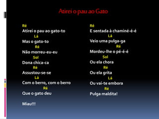 AtireiopauaoGato
Ré
Atirei o pau ao gato-to
Lá
Mas o gato-to
Ré
Não morreu-eu-eu
Sol
Dona chica-ca
Ré
Assustou-se-se
Lá
Com o berro, com o berro
Ré
Que o gato deu
Miau!!!
Ré
E sentada à chaminé-é-é
Lá
Veio uma pulga-ga
Ré
Mordeu-lhe o pé-é-é
Sol
Ou ela chora
Ré
Ou ela grita
Lá
Ou vai-te embora
Ré
Pulga maldita!
 