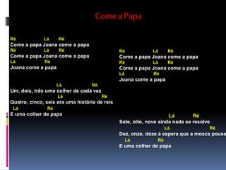 ComeaPapa
Ré Lá Ré
Come a papa Joana come a papa
Ré Lá Ré
Come a papa Joana come a papa
Lá Ré
Joana come a papa
Lá Ré
Um, dois, três uma colher de cada vez
Lá Ré
Quatro, cinco, seis era uma história de reis
Lá Ré
E uma colher de papa
Ré Lá Ré
Come a papa Joana come a papa
Ré Lá Ré
Come a papa Joana come a papa
Lá Ré
Joana come a papa
Lá Ré
Sete, oito, nove ainda nada se resolve
Lá Ré
Dez, onze, doze à espera que a mosca pouse
Lá Ré
E uma colher de papa
 