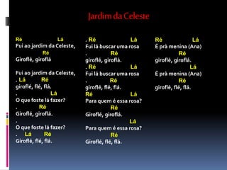 JardimdaCeleste
Ré Lá
Fui ao jardim da Celeste,
Ré
Giroflé, giroflá
Fui ao jardim da Celeste,
. Lá Ré
giroflé, flé, flá.
. Lá
O que foste lá fazer?
. Ré
Giroflé, giroflá.
.
O que foste lá fazer?
. Lá Ré
Giroflé, flé, flá.
. Ré Lá
Fui lá buscar uma rosa
. Ré
giroflé, giroflá.
. Ré Lá
Fui lá buscar uma rosa
. Ré
giroflé, flé, flá.
Ré Lá
Para quem é essa rosa?
Ré
Giroflé, giroflá.
Lá
Para quem é essa rosa?
Ré
Giroflé, flé, flá.
Ré Lá
É prà menina (Ana)
Ré
giroflé, giroflá.
Lá
É prà menina (Ana)
Ré
giroflé, flé, flá.
 