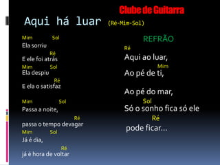 Aqui há luar (Ré-Mim-Sol)
Mim Sol
Ela sorriu
Ré
E ele foi atrás
Mim Sol
Ela despiu
Ré
E ela o satisfaz
Mim Sol
Passa a noite,
Ré
passa o tempo devagar
Mim Sol
Já é dia,
Ré
já é hora de voltar
REFRÃO
Ré
Aqui ao luar,
Mim
Ao pé de ti,
Ao pé do mar,
Sol
Só o sonho fica só ele
Ré
pode ficar...
ClubedeGuitarra
 