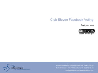 Club Eleven Facebook Voting
                                          Feel you fans




   Förrlibuckstrasse 110 | CH-8005 Zürich | +41 (0)44 515 20 09
   Zuchwilerstrasse 2 | CH-4500 Solothurn | +41 (0)32 621 21 12
                  info@webgearing.com | www.webgearing.com
 