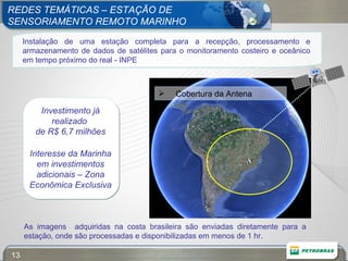 REDES TEMÁTICAS – ESTAÇÃO DE  SENSORIAMENTO REMOTO MARINHO As imagens  adquiridas na costa brasileira são enviadas diretamente para a estação, onde são processadas e disponibilizadas em menos de 1 hr. Instalação de uma estação completa para a recepção, processamento e armazenamento de dados de satélites para o monitoramento costeiro e oceânico em tempo próximo do real - INPE Investimento já realizado  de R$ 6,7 milhões Interesse da Marinha em investimentos adicionais – Zona Econômica Exclusiva Cobertura da Antena 