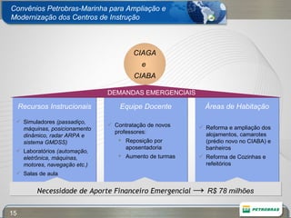 Convênios Petrobras-Marinha para Ampliação e Modernização dos Centros de Instrução Recursos Instrucionais Simuladores  (passadiço, máquinas, posicionamento dinâmico, radar ARPA e sistema GMDSS) Laboratórios  (automação, eletrônica, máquinas, motores, navegação etc.) Salas de aula Equipe Docente Contratação de novos professores: Reposição por aposentadoria Aumento de turmas Áreas de Habitação Reforma e ampliação dos alojamentos, camarotes (prédio novo no CIABA) e banheiros Reforma de Cozinhas e refeitórios CIAGA  e  CIABA DEMANDAS EMERGENCIAIS Necessidade de Aporte Financeiro Emergencial  ->  R$ 78 milhões 