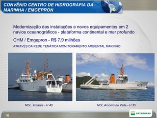 Modernização das instalações e novos equipamentos em 2 navios oceanográficos - plataforma continental e mar profundo CHM / Emgepron -  R$ 7,9 milhões ATRAVÉS DA REDE TEMÁTICA MONITORAMENTO AMBIENTAL MARINHO NOc. Antares - H 40 NOc.Amorim do Valle - H 35 CONVÊNIO CENTRO DE HIDROGRAFIA DA  MARINHA / EMGEPRON 