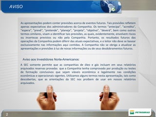 AVISO Aviso aos Investidores Norte-Americanos: As apresentações podem conter previsões acerca de eventos futuros. Tais previsões refletem apenas expectativas dos administradores da Companhia. Os termos “antecipa", "acredita", "espera", "prevê", "pretende", "planeja", "projeta", "objetiva", "deverá", bem como outros termos similares, visam a identificar tais previsões, as quais, evidentemente, envolvem riscos ou incertezas previstos ou não pela Companhia. Portanto, os resultados futuros das operações da Companhia podem diferir das atuais expectativas, e o leitor não deve se basear exclusivamente nas informações aqui contidas. A Companhia não se obriga a atualizar as apresentações e previsões à luz de novas informações ou de seus desdobramentos futuros.   A SEC somente permite que as companhias de óleo e gás incluam em seus relatórios arquivados reservas provadas  que a Companhia tenha comprovado por produção ou testes de formação conclusivos que sejam viáveis econômica e legalmente nas condições econômicas e operacionais vigentes. Utilizamos alguns termos nesta apresentação, tais como descobertas, que as orientações da SEC nos proíbem de usar em nossos relatórios arquivados. 
