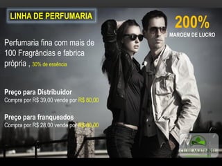 LINHA DE PERFUMARIA
200%
MARGEM DE LUCRO
Perfumaria fina com mais de
100 Fragrâncias e fabrica
própria , 30% de essência
Preço para Distribuidor
Compra por R$ 39,00 vende por R$ 80,00
Preço para franqueados
Compra por R$ 28,00 vende por R$ 80,00
 