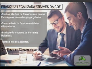 FRANQUIA LEGALIZADA ATRAVÉS DA COF.
-Direito a abertura de Quiosques em pontos
Estratégicos, como shopping e galerias;
-Compra direto da fabrica com tabelas
diferenciadas;
-Participa do programa de Marketing
Multinivel;
-Temos 5 kits de Cadastros.
*Dividimos em 12 vezes no cartão
 