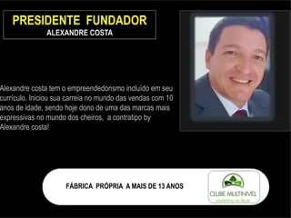 PRESIDENTE FUNDADOR
ALEXANDRE COSTA
Alexandre costa tem o empreendedorismo incluído em seu
currículo. Iniciou sua carreia no mundo das vendas com 10
anos de idade, sendo hoje dono de uma das marcas mais
expressivas no mundo dos cheiros, a contratipo by
Alexandre costa!
FÁBRICA PRÓPRIA A MAIS DE 13 ANOS
 