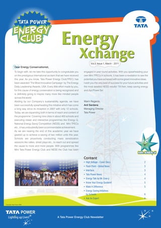 Vol.3, Issue 1, March - 2011
DDear Energy Conservationist,
To begin with, let me take this opportunity to congratulate you
on the prestigious international acclaim that we have received
this year. As you know, Tata Power Energy Club(TPEC) has
been awarded ‘The Most Innovative Campaign’ by The Energy
Daily Leadership Awards, USA. Every little effort made by you,
for this cause of energy conservation is being recognized and
is definitely going to inspire many more like minded people
across the world.
Abiding by our Company’s sustainability agenda, we have
been successfully spearheading this initiative which has come
a long way since its inception in 2007 with only 12 schools.
Today, we are expanding both in terms of reach and content of
the programme. Covering nine cities in about 400 schools and
executing newer and interactive programmes like Energy Q,
National Energy Savvy Competition (NESS) and Mini TPECs
etc., it has undoubtedly been a commendable achievement.
As we are nearing the end of this academic year we have
geared up to achieve a saving of two million units this year.
Schools are proactively conducting mass sensitization
sessions like rallies, street plays etc., to reach out and spread
the cause to more and more people. With programmes like
Mini Tata Power Energy Club and NESS the Club has been
engaged in year round activities. With you spearheading your
own Mini TPECs in schools, it has been a revelation to see the
potential you have achieved with some great innovative ideas.
I wish you the very best of success for your future activities and
the most awaited NESS results! Till then, keep saving energy
and Jiyo Power Se!
Warm Regards,
Anil Sardana
Managing Director
Tata Power
Content
• High Voltage - Cover Story 2
• Flash Point - Global News 3
• Interface 3
• Tata Power News 4
• Energy Talk by Mr. Ener-ji 4
• Know Your Energy Quotient! 5
• Make A Difference 5
• Energy Saving Initiatives
by Schools 6
• Ask An Expert 6
Copyright Tata Power 2008
A Tata Power Energy Club Newsletter
 