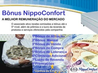 Bônus NippoConfort
A MELHOR REMUNERAÇÃO DO MERCADO
    O associado ativo recebe comissões e bônus até o
    5º nível, além de prêmios e o lucro da revenda de
    produtos e serviços oferecidos pela companhia

                      1ºBônus de Afiliação
                      2ºBônus Mensal
                      3ºBônus de Venda
                      4ºBônus de Compra
                      5ºBônus de Liderança
                      6ºComissão Adicional
                      7ºLucro de Revenda
                      8ºPremiações

                       “Ganhos de Empresário”
 