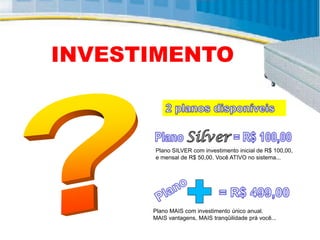 INVESTIMENTO



      Plano SILVER com investimento inicial de R$ 100,00,
      e mensal de R$ 50,00. Você ATIVO no sistema...




      Plano MAIS com investimento único anual.
      MAIS vantagens, MAIS tranqüilidade prá você...
 