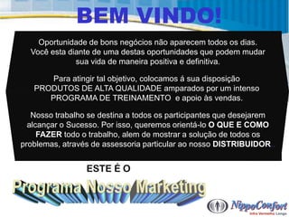 BEM VINDO!
    Oportunidade de bons negócios não aparecem todos os dias.
  Você esta diante de uma destas oportunidades que podem mudar
              sua vida de maneira positiva e definitiva.

       Para atingir tal objetivo, colocamos á sua disposição
   PRODUTOS DE ALTA QUALIDADE amparados por um intenso
      PROGRAMA DE TREINAMENTO e apoio às vendas.

   Nosso trabalho se destina a todos os participantes que desejarem
  alcançar o Sucesso. Por isso, queremos orientá-lo O QUE E COMO
     FAZER todo o trabalho, alem de mostrar a solução de todos os
problemas, através de assessoria particular ao nosso DISTRIBUIDOR..


                 ESTE É O
 