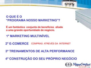 O QUE É O
“PROGRAMA NOSSO MARKETING”?

É um fantástico conjunto de benefícios aliado
a uma grande oportunidade de negócio.

1º MARKETING MULTINÍVEL

2º E-COMERCE       COMPRAS ATREVÉS DA INTERNET


3º TREINAMENTOS DE ALTA PERFORMANCE

4º CONSTRUÇÃO DO SEU PRÓPRIO NEGÓCIO
 