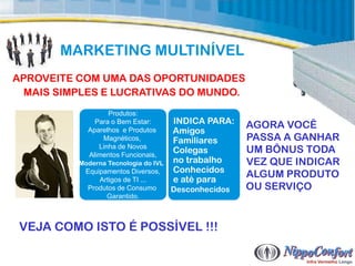 MARKETING MULTINÍVEL
APROVEITE COM UMA DAS OPORTUNIDADES
  MAIS SIMPLES E LUCRATIVAS DO MUNDO.
                  Produtos:
              Para o Bem Estar:       INDICA PARA:    AGORA VOCÊ
            Aparelhos e Produtos      Amigos
                Magnéticos,           Familiares      PASSA A GANHAR
               Linha de Novos
            Alimentos Funcionais,
                                      Colegas         UM BÔNUS TODA
          Moderna Tecnologia do IVL   no trabalho     VEZ QUE INDICAR
                                      Conhecidos
           Equipamentos Diversos,
               Artigos de TI ...      e até para
                                                      ALGUM PRODUTO
           Produtos de Consumo        Desconhecidos   OU SERVIÇO
                 Garantido.



 VEJA COMO ISTO É POSSÍVEL !!!
 