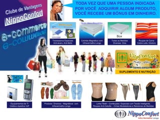 TODA VEZ QUE UMA PESSOA INDICADA
                                                             POR VOCÊ ADQUIRIR ALGUM PRODUTO,
                                                             VOCÊ RECEBE UM BÔNUS EM DINHEIRO.

                                                                 Opção Vibro e Bioquântico




                                    Travesseiros Especiais       Colchão Magnético com            Todas as Medidas            Roupas de Cama
                                     Anti-ácaro, Anti-Mofo        Infravermelho Longo              Diversas Cõres            Cobre Leito, Edredons




                                                                                                          SUPLEMENTO E NUTRIÇÃO




 Equipamentos de TI         Produtos Diversos - Magnéticos com                    Linha Têxtil – Confecções Especiais com Tecido Inteligente.
Créditos e Aparelhos VoIP           Infravermelho Longo                        Roupas Anti-Celulite - Cintas Modeladoras e Redutoras de Medidas
 