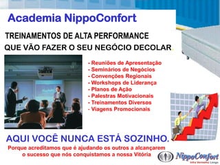 Academia NippoConfort
TREINAMENTOS DE ALTA PERFORMANCE
QUE VÃO FAZER O SEU NEGÓCIO DECOLAR.
                            - Reuniões de Apresentação
                            - Seminários de Negócios
                            - Convenções Regionais
                            - Workshops de Liderança
                            - Planos de Ação
                            - Palestras Motivacionais
                            - Treinamentos Diversos
                            - Viagens Promocionais




AQUI VOCÊ NUNCA ESTÁ SOZINHO.
Porque acreditamos que é ajudando os outros a alcançarem
     o sucesso que nós conquistamos a nossa Vitória
 
