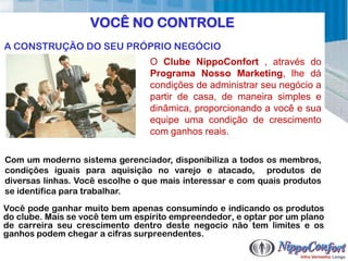 VOCÊ NO CONTROLE
A CONSTRUÇÃO DO SEU PRÓPRIO NEGÓCIO
                                 O Clube NippoConfort , através do
                                 Programa Nosso Marketing, lhe dá
                                 condições de administrar seu negócio a
                                 partir de casa, de maneira simples e
                                 dinâmica, proporcionando a você e sua
                                 equipe uma condição de crescimento
                                 com ganhos reais.

Com um moderno sistema gerenciador, disponibiliza a todos os membros,
condições iguais para aquisição no varejo e atacado, produtos de
diversas linhas. Você escolhe o que mais interessar e com quais produtos
se identifica para trabalhar.
Você pode ganhar muito bem apenas consumindo e indicando os produtos
do clube. Mais se você tem um espírito empreendedor, e optar por um plano
de carreira seu crescimento dentro deste negocio não tem limites e os
ganhos podem chegar a cifras surpreendentes.
 