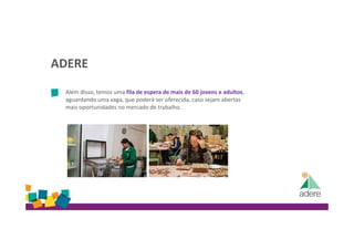 ADERE
Além disso, temos uma fila de espera de mais de 60 jovens e adultos,
aguardando uma vaga, que poderá ser oferecida, caso sejam abertas
mais oportunidades no mercado de trabalho.
 
