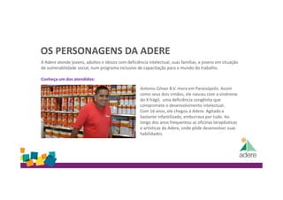 OS PERSONAGENS DA ADERE
A Adere atende jovens, adultos e idosos com deficiência intelectual, suas famílias, e jovens em situação
de vulnerabilidade social, num programa inclusivo de capacitação para o mundo do trabalho.
Conheça um dos atendidos:
Antonio Gilvan B.V. mora em Paraisópolis. Assim
como seus dois irmãos, ele nasceu com a síndrome
do X frágil, uma deficiência congênita que
compromete o desenvolvimento intelectual.
Com 16 anos, ele chegou à Adere. Agitado e
bastante infantilizado, emburrava por tudo. Ao
longo dos anos frequentou as oficinas terapêuticas
e artísticas da Adere, onde pôde desenvolver suas
habilidades.
 