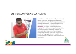 OS PERSONAGENS DA ADERE
À medida em que foi amadurecendo, este aprendiz
passou a participar também dos programas de
capacitação para o trabalho. No espaço protegido da
entidade ele aprendeu a ter disciplina e posturas
necessárias para o ambiente de trabalho.
Resultado: há 10 anos, Gilvan conseguiu um
emprego. Ele trabalha como repositor de gôndolas
no Depósito Zona Sul, que vende materiais de
construção. Querido pelos chefes e colegas de
trabalho ele já recebeu duas vezes consecutivas o
prêmio de “Empregado do Ano”: não falta ao
trabalho e exerce suas funções com competência e
bom humor.
 