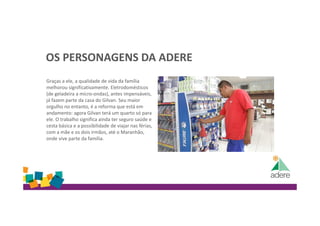 OS PERSONAGENS DA ADERE
Graças a ele, a qualidade de vida da família
melhorou significativamente. Eletrodomésticos
(de geladeira a micro-ondas), antes impensáveis,
já fazem parte da casa do Gilvan. Seu maior
orgulho no entanto, é a reforma que está em
andamento: agora Gilvan terá um quarto só para
ele. O trabalho significa ainda ter seguro saúde e
cesta básica e a possibilidade de viajar nas férias,
com a mãe e os dois irmãos, até o Maranhão,
onde vive parte da família.
 