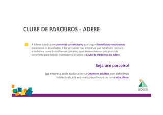 CLUBE DE PARCEIROS - ADERE
A Adere acredita em parcerias sustentáveis que tragam benefícios consistentes
para todos os envolvidos. E foi pensando nas empresas que batalham conosco
e na forma como trabalhamos com elas, que desenvolvemos um plano de
benefícios para nossos investidores, criando o Clube de Parceiros da Adere.
Seja um parceiro!
Sua empresa pode ajudar a tornar jovens e adultos com deficiência
intelectual cada vez mais produtivos e ter uma vida plena.
 