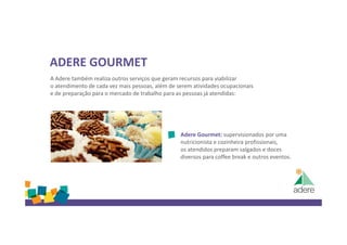 ADERE GOURMET
A Adere também realiza outros serviços que geram recursos para viabilizar
o atendimento de cada vez mais pessoas, além de serem atividades ocupacionais
e de preparação para o mercado de trabalho para as pessoas já atendidas:
Adere Gourmet: supervisionados por uma
nutricionista e cozinheira profissionais,
os atendidos preparam salgados e doces
diversos para coffee break e outros eventos.
 