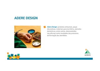 ADERE DESIGN
Adere Design: produtos artesanais, peças
decorativas, materiais para escritório, utensílos
domésticos, entre outros, desenvolvidos
nas oficinas como resultados dos processos
de formação dos atendidos.
 