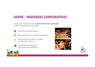 ADERE - PARCERIAS CORPORATIVAS
Serviços que contribuem com o desenvolvimento da organização
e solucionam desafios das empresas.
Dia de Voluntariado na Adere;
Coleta de material reciclado semanalmente;
Transformação do material reciclado
em produto da empresa;
Contratação de deficientes
intelectuais (cota trabalhista)
 