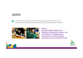 ADERE
A ADERE é uma instituição sem fins lucrativos, que desde 1972 anos realiza
um atendimento especializado e altamente qualificado ao deficiente intelectual.
Missão:
Dar oportunidade à pessoa com
deficiência intelectual de conhecer suas
competências e habilidades, para
desenvolver seu papel de cidadão
participativo numa sociedade inclusiva.
 