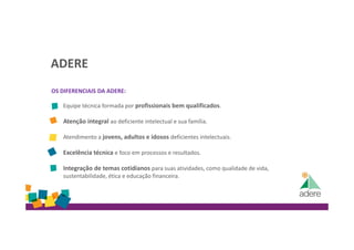 ADERE
OS DIFERENCIAIS DA ADERE:
Equipe técnica formada por profissionais bem qualificados.
Atenção integral ao deficiente intelectual e sua família.
Atendimento a jovens, adultos e idosos deficientes intelectuais.
Excelência técnica e foco em processos e resultados.
Integração de temas cotidianos para suas atividades, como qualidade de vida,
sustentabilidade, ética e educação financeira.
 