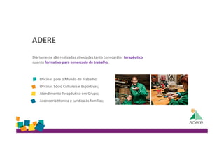 ADERE
Diariamente são realizadas atividades tanto com caráter terapêutico
quanto formativo para o mercado de trabalho.
Oficinas para o Mundo do Trabalho:
Oficinas Sócio Culturais e Esportivas;
Atendimento Terapêutico em Grupo;
Assessoria técnica e jurídica às famílias;
 